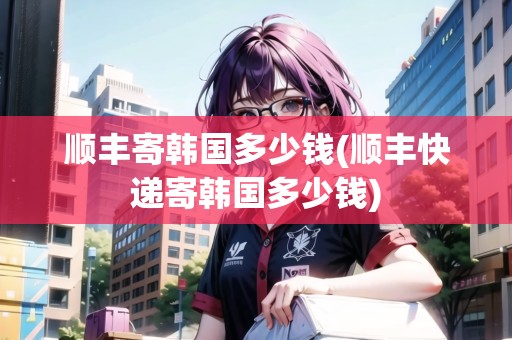 順豐寄韓國多少錢(順豐快遞寄韓國多少錢)