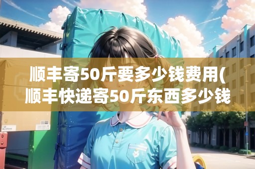 順豐寄50斤要多少錢費用(順豐快遞寄50斤東西多少錢)