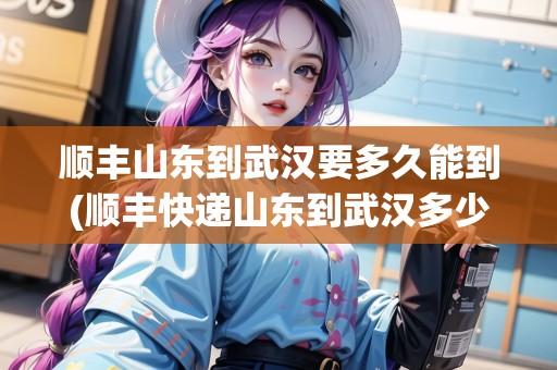 順豐山東到武漢要多久能到(順豐快遞山東到武漢多少錢)