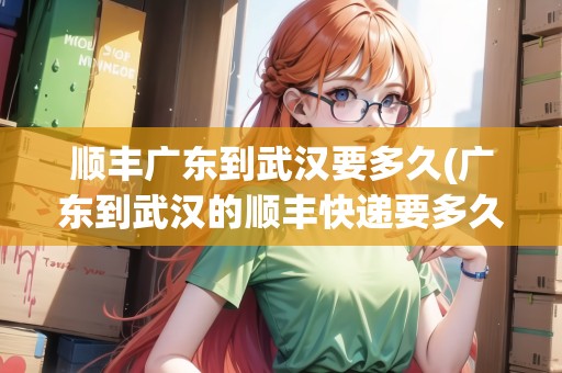 順豐廣東到武漢要多久(廣東到武漢的順豐快遞要多久到)