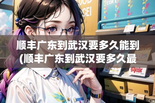 順豐廣東到武漢要多久能到(順豐廣東到武漢要多久最快)