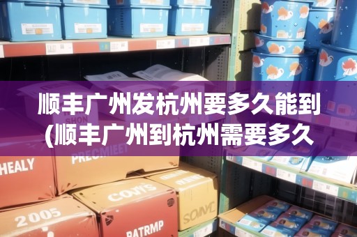 順豐廣州發(fā)杭州要多久能到(順豐廣州到杭州需要多久)