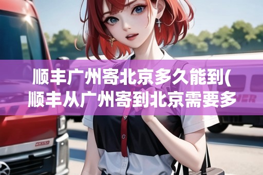 順豐廣州寄北京多久能到(順豐從廣州寄到北京需要多久)