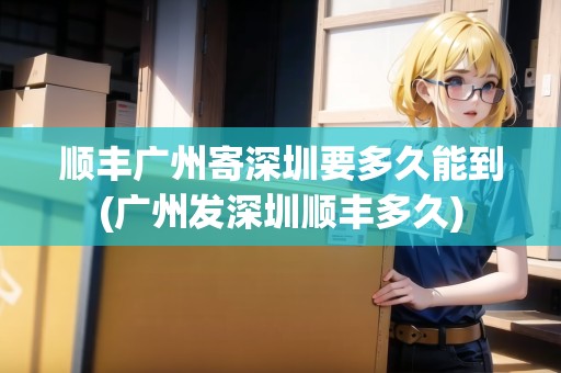 順豐廣州寄深圳要多久能到(廣州發(fā)深圳順豐多久)