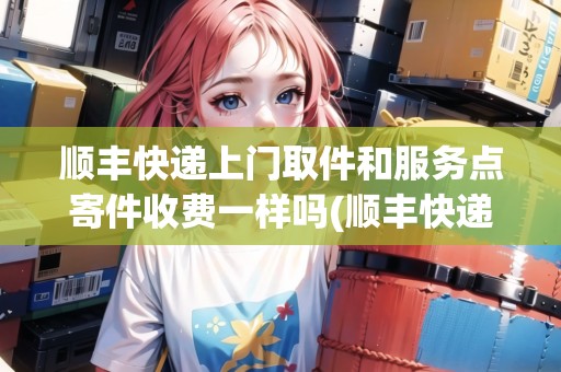 順豐快遞上門取件和服務(wù)點寄件收費一樣嗎(順豐快遞上門取件和服務(wù)點寄件收費一樣嗎)