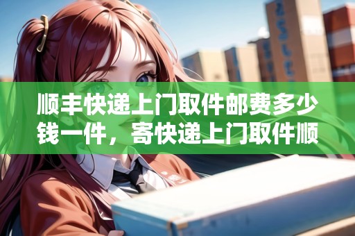 順豐快遞上門(mén)取件郵費(fèi)多少錢(qián)一件，寄快遞上門(mén)取件順豐快遞怎么收費(fèi)