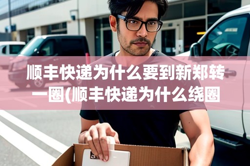 順豐快遞為什么要到新鄭轉一圈(順豐快遞為什么繞圈子) 順豐快遞為什么要到新鄭轉一圈(順豐快遞為什么繞圈子)