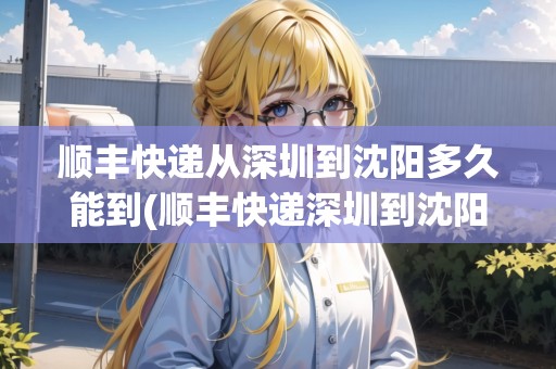 順豐快遞從深圳到沈陽多久能到(順豐快遞深圳到沈陽要多久)