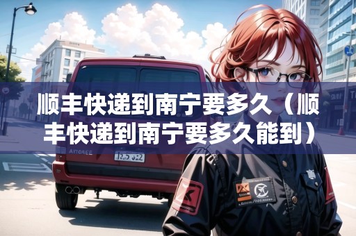 順豐快遞到南寧要多久（順豐快遞到南寧要多久能到）