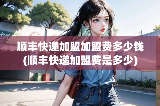 順豐快遞加盟加盟費(fèi)多少錢(順豐快遞加盟費(fèi)是多少)