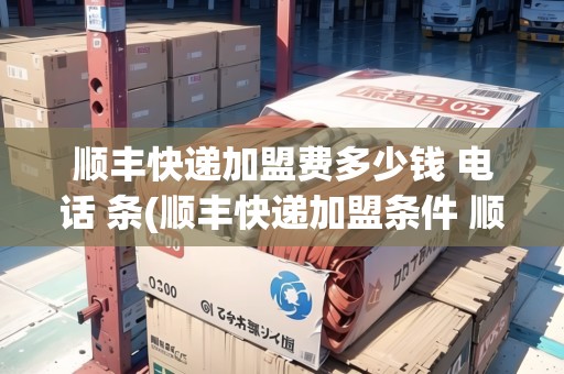 順豐快遞加盟費多少錢 電話 條(順豐快遞加盟條件 順豐快遞加盟費)