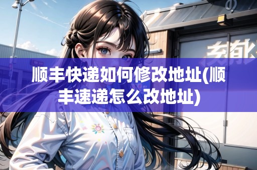 順豐快遞如何修改地址(順豐速遞怎么改地址) 順豐快遞如何修改地址(順豐速遞怎么改地址)