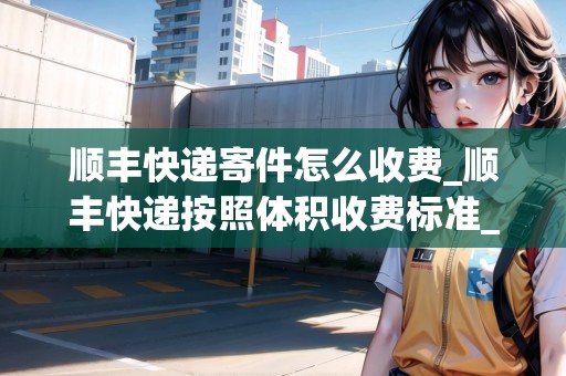 順豐快遞寄件怎么收費(fèi)_順豐快遞按照體積收費(fèi)標(biāo)準(zhǔn)_快遞集結(jié)地