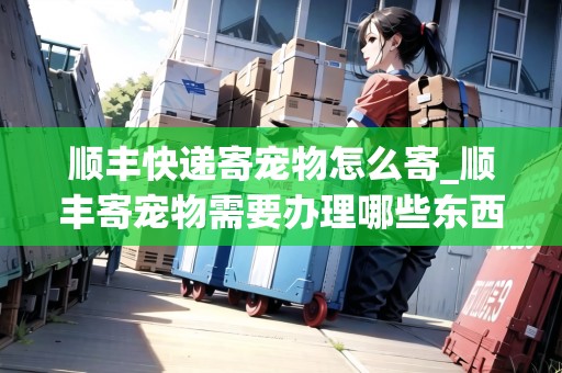 順豐快遞寄寵物怎么寄_順豐寄寵物需要辦理哪些東西_快遞集結(jié)地