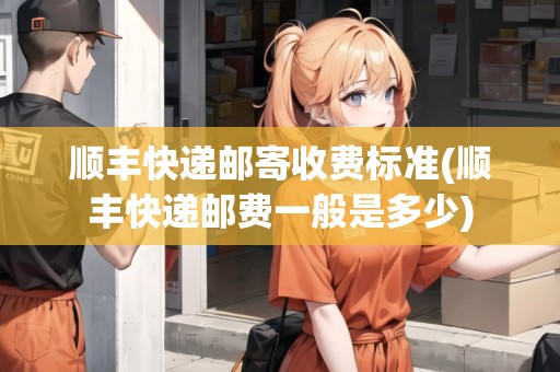 順豐快遞郵寄收費(fèi)標(biāo)準(zhǔn)(順豐快遞郵費(fèi)一般是多少)