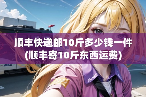 順豐快遞郵10斤多少錢一件(順豐寄10斤東西運(yùn)費(fèi))