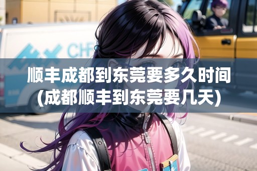 順豐成都到東莞要多久時間(成都順豐到東莞要幾天)