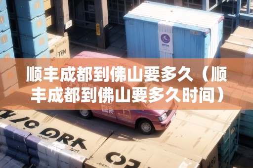 順豐成都到佛山要多久（順豐成都到佛山要多久時(shí)間）