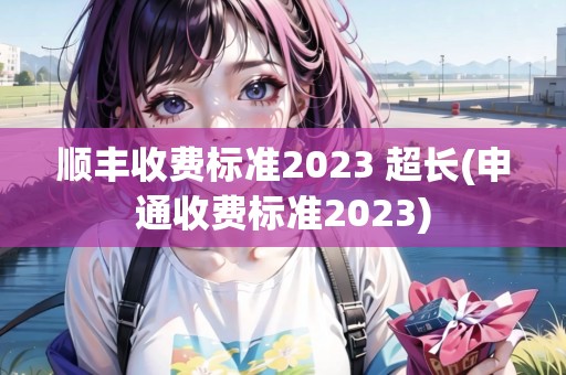 順豐收費(fèi)標(biāo)準(zhǔn)2023 超長(zhǎng)(申通收費(fèi)標(biāo)準(zhǔn)2023)