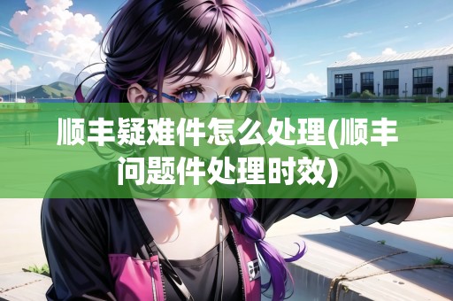 順豐疑難件怎么處理(順豐問題件處理時效)