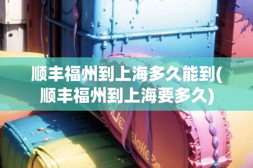 順豐福州到上海多久能到(順豐福州到上海要多久)
