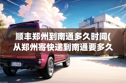 順豐鄭州到南通多久時(shí)間(從鄭州寄快遞到南通要多久能到)
