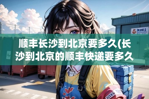 順豐長(zhǎng)沙到北京要多久(長(zhǎng)沙到北京的順豐快遞要多久)