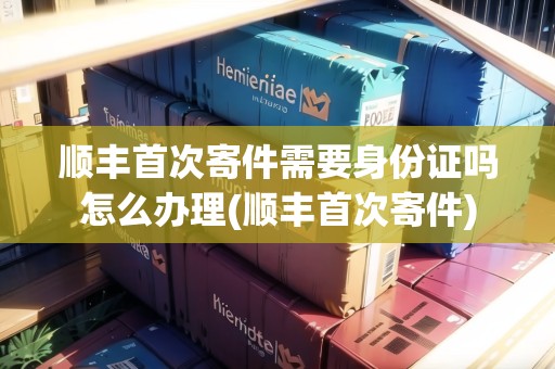 順豐首次寄件需要身份證嗎怎么辦理(順豐首次寄件)