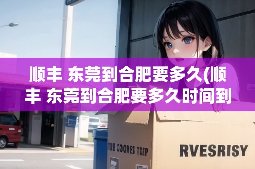 順豐 東莞到合肥要多久(順豐 東莞到合肥要多久時間到貨)