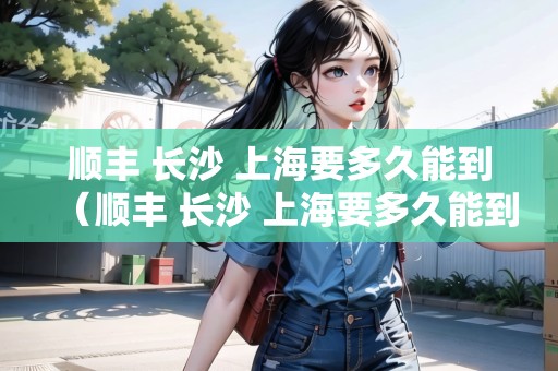 順豐 長(zhǎng)沙 上海要多久能到（順豐 長(zhǎng)沙 上海要多久能到貨）