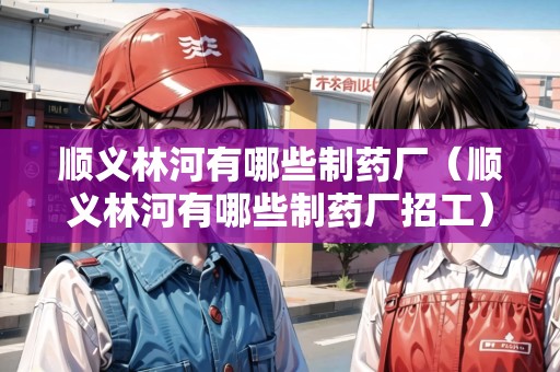 順義林河有哪些制藥廠（順義林河有哪些制藥廠招工）