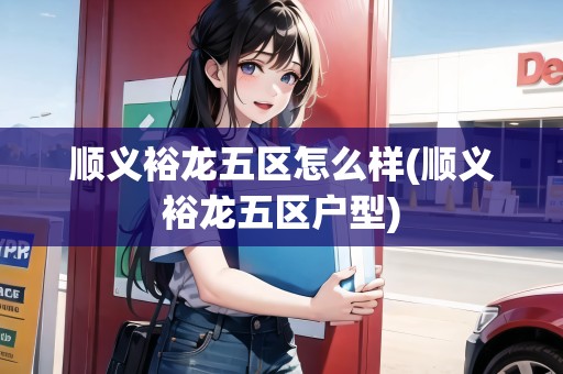 順義裕龍五區(qū)怎么樣(順義裕龍五區(qū)戶型)