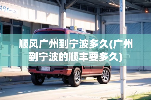 順風廣州到寧波多久(廣州到寧波的順豐要多久)