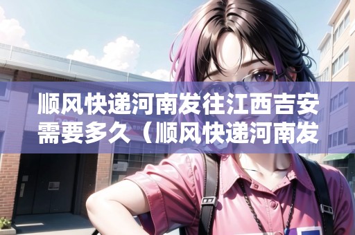 順風(fēng)快遞河南發(fā)往江西吉安需要多久（順風(fēng)快遞河南發(fā)往江西吉安需要多久能到）