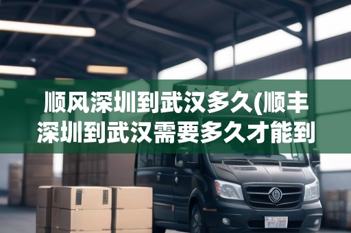 順風深圳到武漢多久(順豐深圳到武漢需要多久才能到)