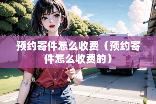 預(yù)約寄件怎么收費(fèi)（預(yù)約寄件怎么收費(fèi)的）