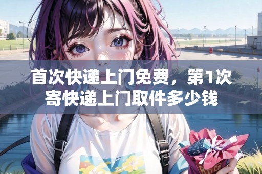 首次快遞上門免費(fèi)，第1次寄快遞上門取件多少錢