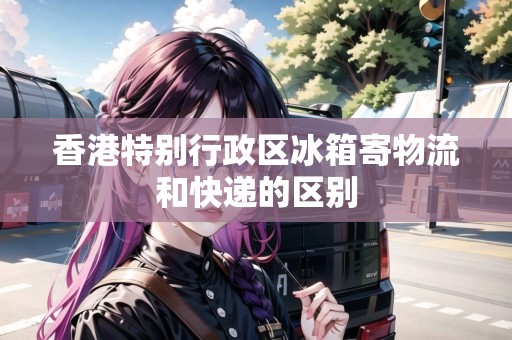 香港特別行政區(qū)冰箱寄物流和快遞的區(qū)別