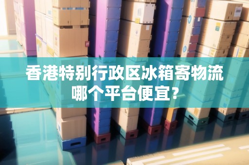 香港特別行政區(qū)冰箱寄物流哪個(gè)平臺(tái)便宜？