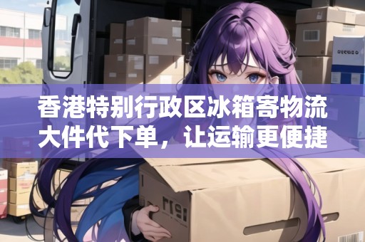 香港特別行政區(qū)冰箱寄物流大件代下單，讓運(yùn)輸更便捷！