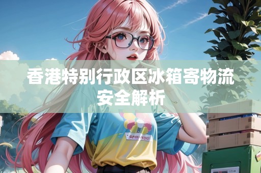 香港特別行政區(qū)冰箱寄物流安全解析