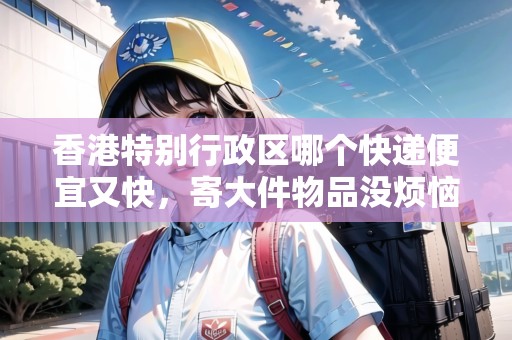 香港特別行政區(qū)哪個(gè)快遞便宜又快，寄大件物品沒煩惱！