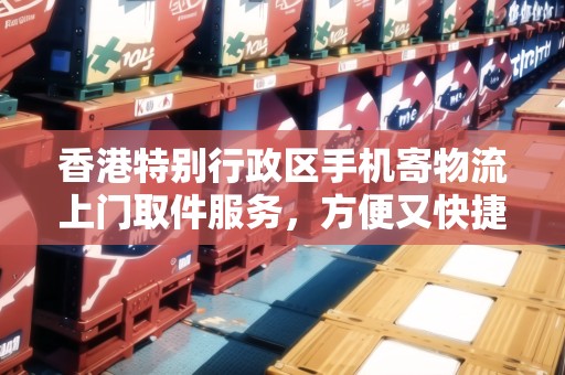 香港特別行政區(qū)手機(jī)寄物流上門(mén)取件服務(wù)，方便又快捷！