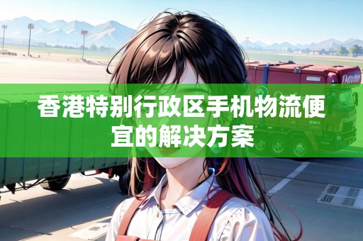 香港特別行政區(qū)手機(jī)物流便宜的解決方案