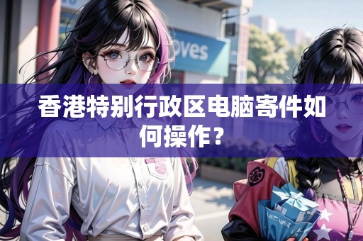 香港特別行政區(qū)電腦寄件如何操作？