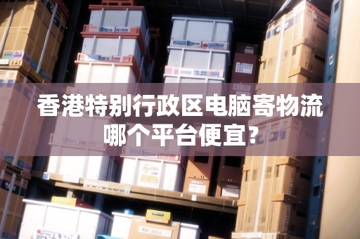 香港特別行政區(qū)電腦寄物流哪個(gè)平臺(tái)便宜？