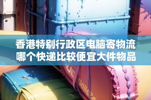 香港特別行政區(qū)電腦寄物流哪個快遞比較便宜大件物品
