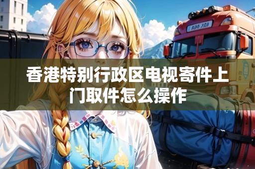 香港特別行政區(qū)電視寄件上門取件怎么操作