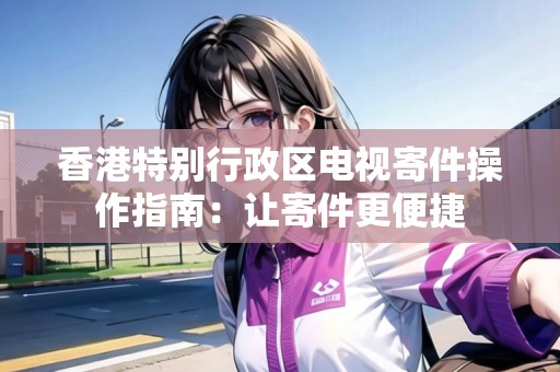 香港特別行政區(qū)電視寄件操作指南：讓寄件更便捷
