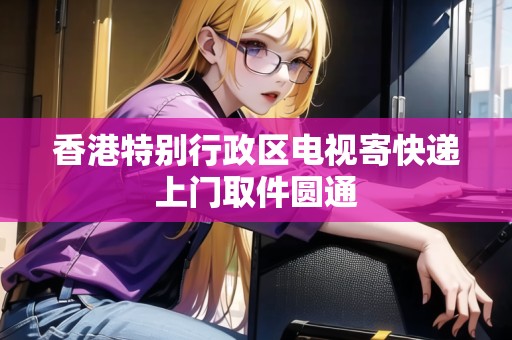 香港特別行政區(qū)電視寄快遞上門取件圓通